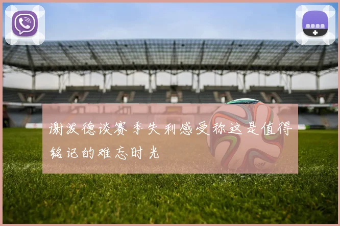 谢泼德谈赛季失利感受称这是值得铭记的难忘时光