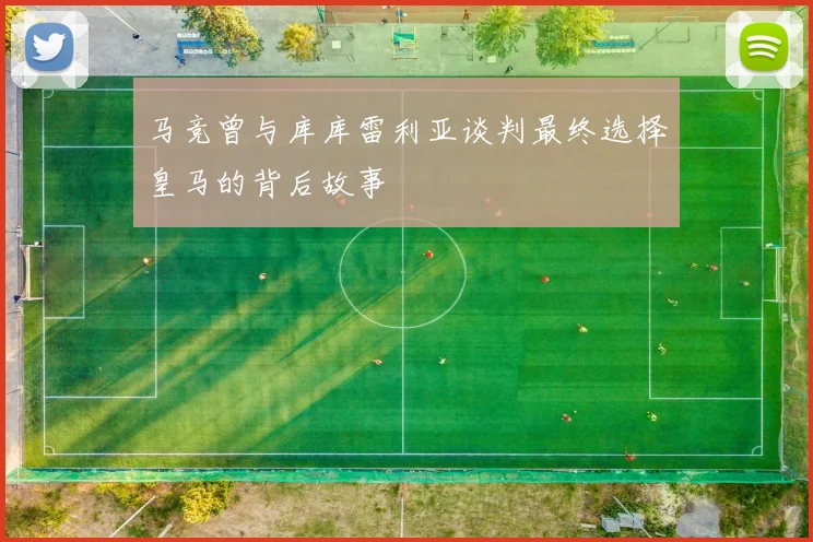 马竞曾与库库雷利亚谈判最终选择皇马的背后故事