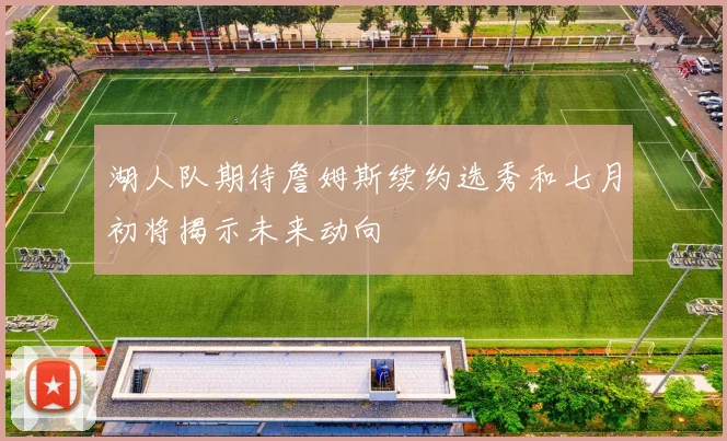 湖人队期待詹姆斯续约选秀和七月初将揭示未来动向