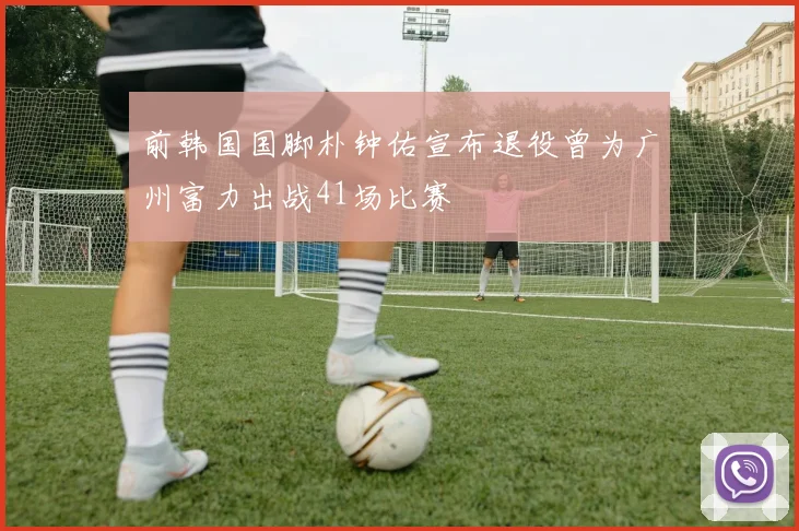 前韩国国脚朴钟佑宣布退役曾为广州富力出战41场比赛