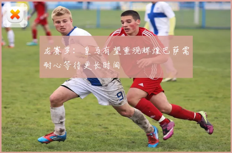龙赛罗：皇马有望重现辉煌巴萨需耐心等待更长时间