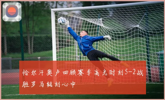 恰尔汗奥卢回顾赛季高光时刻5-2战胜罗马铭刻心中