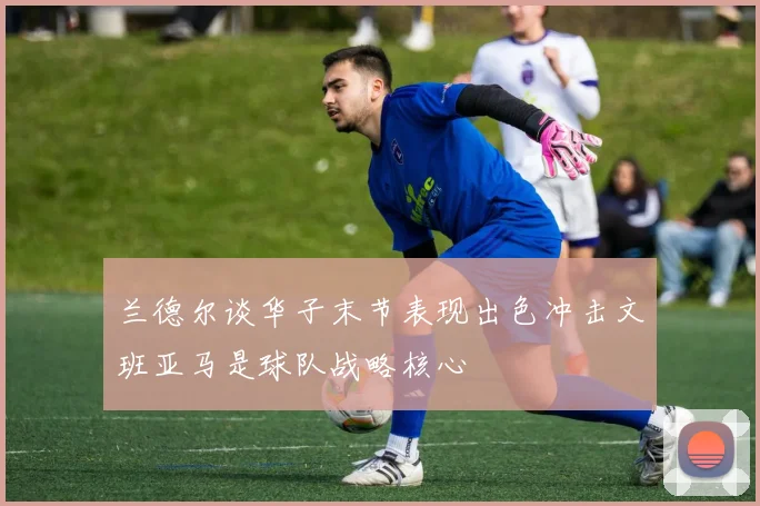 兰德尔谈华子末节表现出色冲击文班亚马是球队战略核心