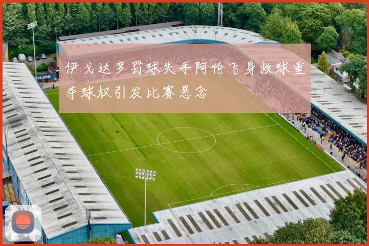 伊戈达罗罚球失手阿伦飞身救球重夺球权引发比赛悬念