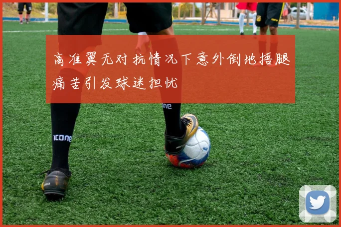 高准翼无对抗情况下意外倒地捂腿痛苦引发球迷担忧