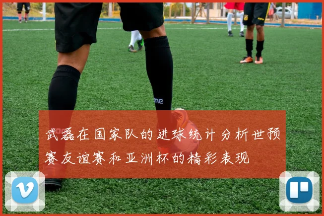 武磊在国家队的进球统计分析世预赛友谊赛和亚洲杯的精彩表现