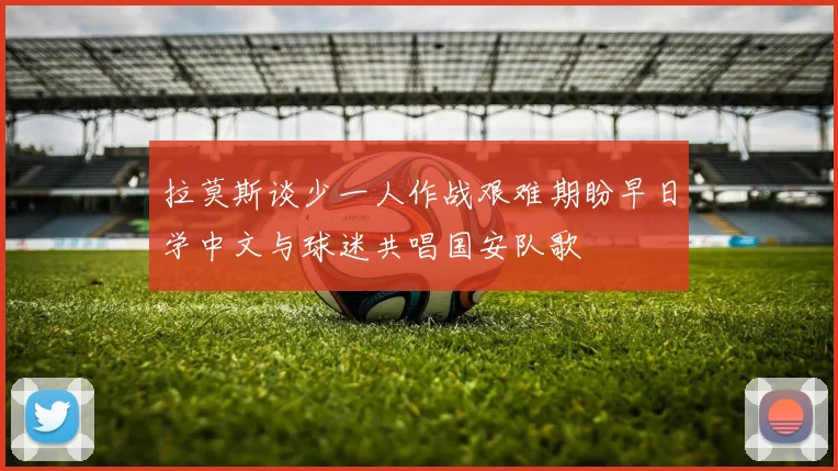 拉莫斯谈少一人作战艰难期盼早日学中文与球迷共唱国安队歌