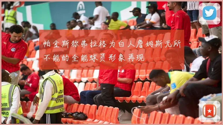 帕金斯称弗拉格为白人詹姆斯无所不能的全能球员形象再现
