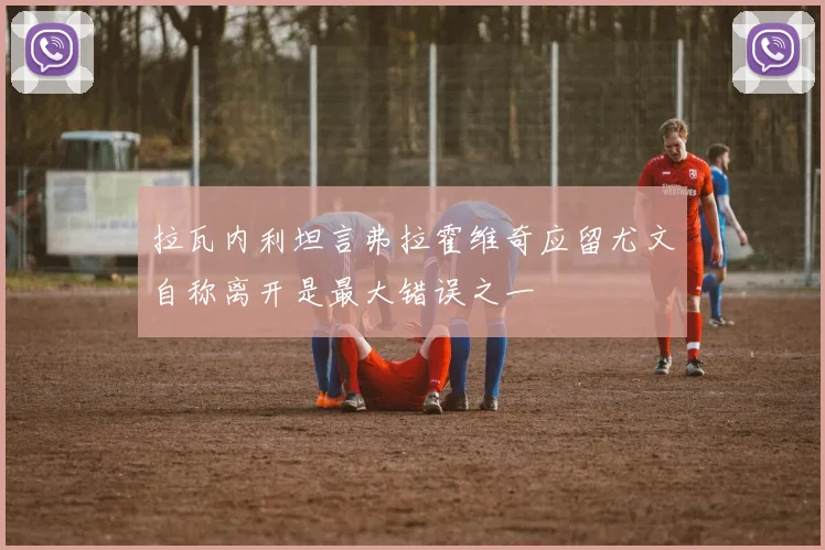 拉瓦内利坦言弗拉霍维奇应留尤文自称离开是最大错误之一