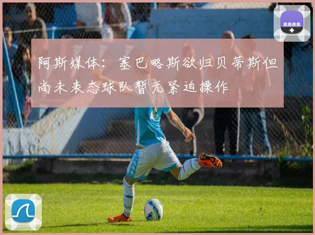 阿斯媒体：塞巴略斯欲归贝蒂斯但尚未表态球队暂无紧迫操作