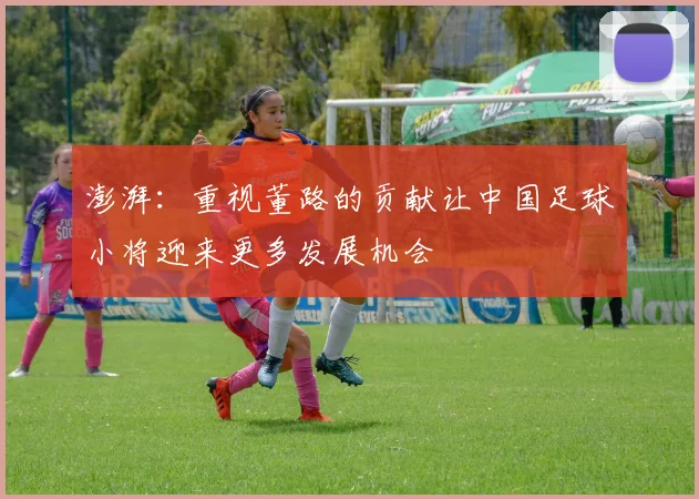 澎湃：重视董路的贡献让中国足球小将迎来更多发展机会