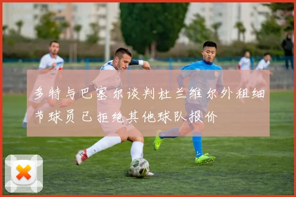 多特与巴塞尔谈判杜兰维尔外租细节球员已拒绝其他球队报价