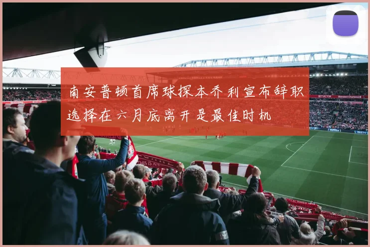 南安普顿首席球探本乔利宣布辞职选择在六月底离开是最佳时机