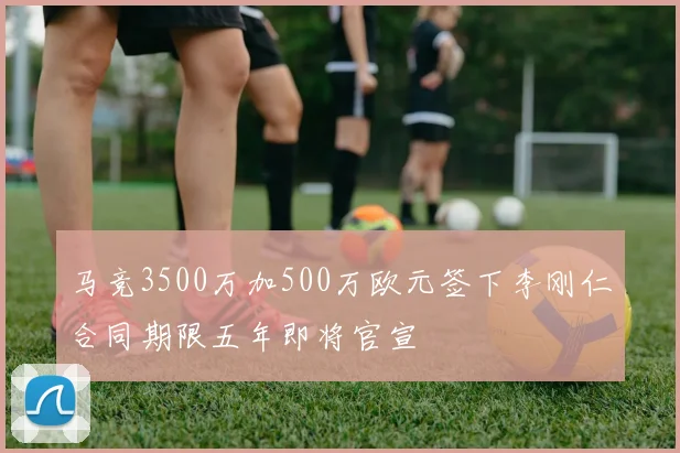 马竞3500万加500万欧元签下李刚仁合同期限五年即将官宣