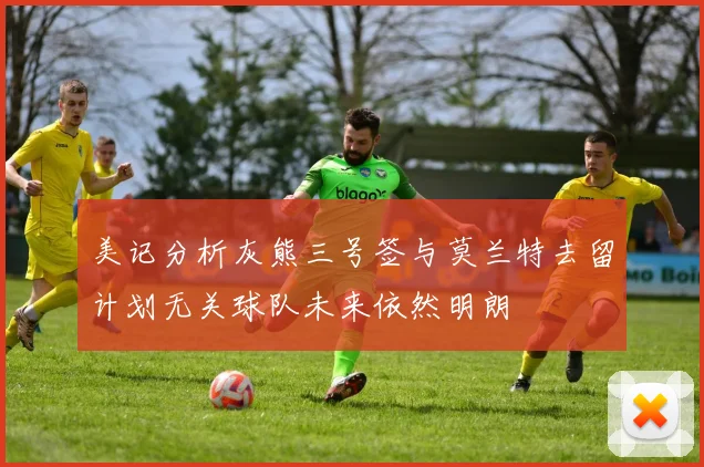 美记分析灰熊三号签与莫兰特去留计划无关球队未来依然明朗