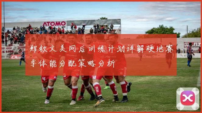 郑钦文美网后训练计划详解硬地赛季体能分配策略分析